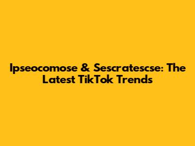 Ipseocomose & Sescratescse: The Latest TikTok Trends
