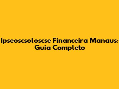 Ipseoscsoloscse Financeira Manaus: Guia Completo
