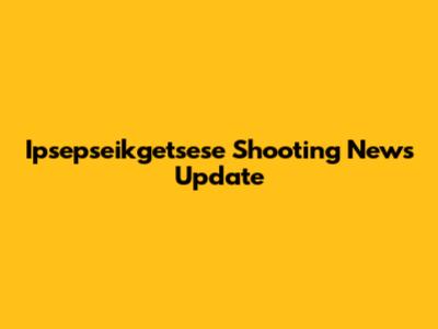 Ipsepseikgetsese Shooting News Update