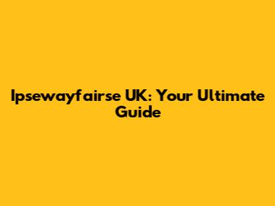 Ipsewayfairse UK: Your Ultimate Guide