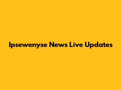 Ipsewenyse News Live Updates