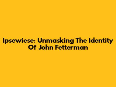 Ipsewiese: Unmasking The Identity Of John Fetterman