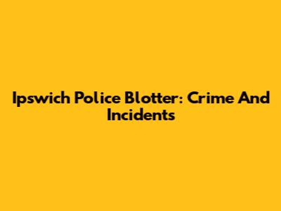 Ipswich Police Blotter: Crime And Incidents
