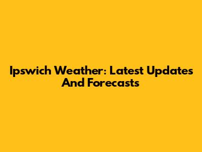 Ipswich Weather: Latest Updates And Forecasts
