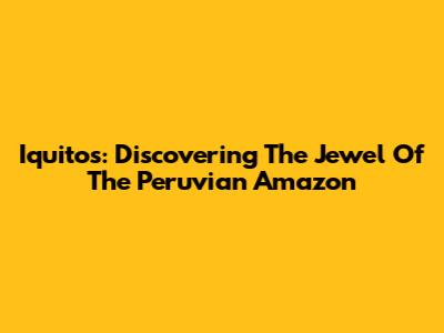 Iquitos: Discovering The Jewel Of The Peruvian Amazon