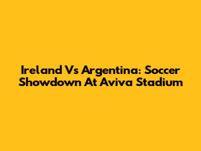 Ireland Vs Argentina: Soccer Showdown At Aviva Stadium