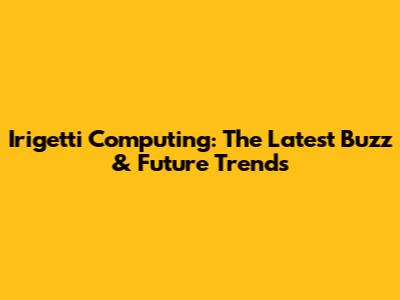 Irigetti Computing: The Latest Buzz & Future Trends