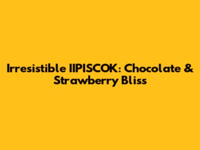 Irresistible IIPISCOK: Chocolate & Strawberry Bliss