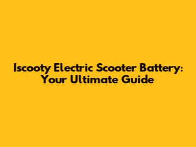 Iscooty Electric Scooter Battery: Your Ultimate Guide