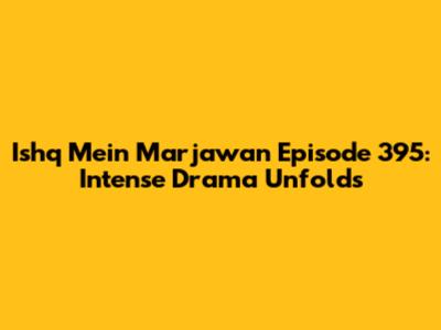Ishq Mein Marjawan Episode 395: Intense Drama Unfolds