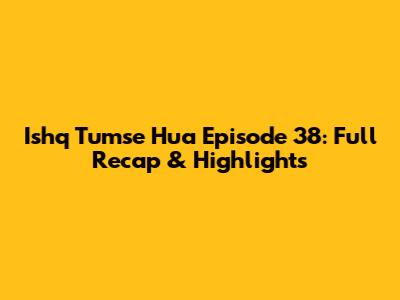 Ishq Tumse Hua Episode 38: Full Recap & Highlights