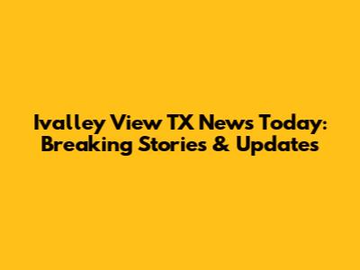 Ivalley View TX News Today: Breaking Stories & Updates