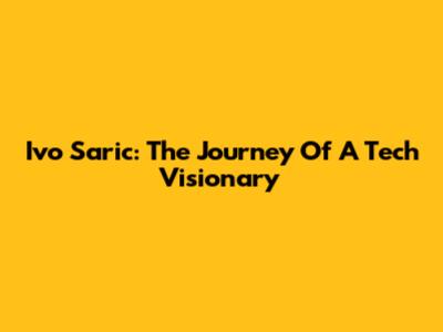 Ivo Saric: The Journey Of A Tech Visionary