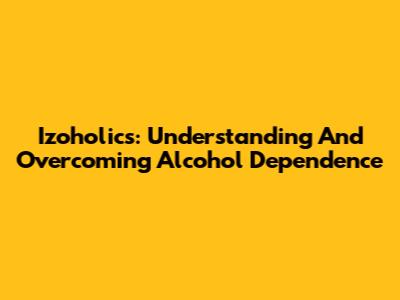 Izoholics: Understanding And Overcoming Alcohol Dependence