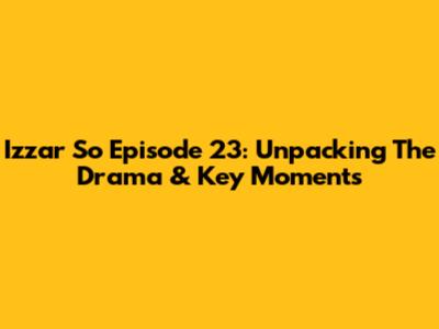 Izzar So Episode 23: Unpacking The Drama & Key Moments