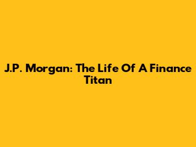 J.P. Morgan: The Life Of A Finance Titan
