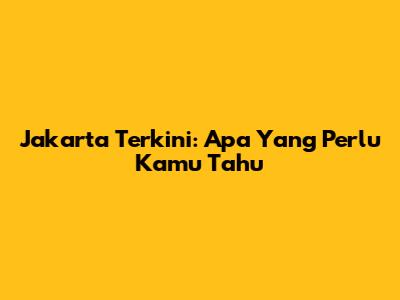 Jakarta Terkini: Apa Yang Perlu Kamu Tahu