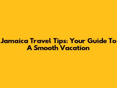 Jamaica Travel Tips: Your Guide To A Smooth Vacation