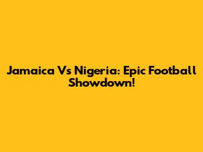 Jamaica Vs Nigeria: Epic Football Showdown!