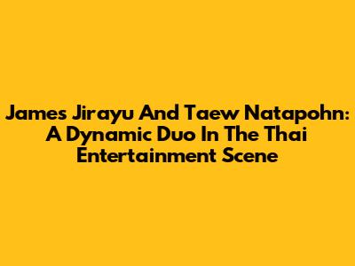 James Jirayu And Taew Natapohn: A Dynamic Duo In The Thai Entertainment Scene