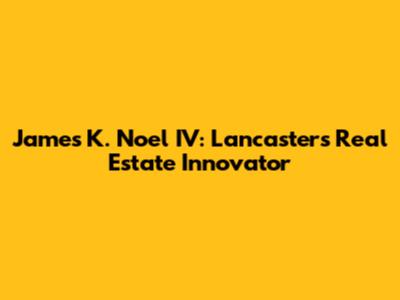 James K. Noel IV: Lancaster's Real Estate Innovator