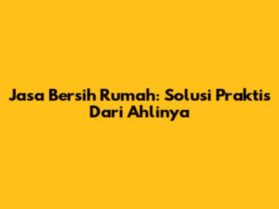Jasa Bersih Rumah: Solusi Praktis Dari Ahlinya