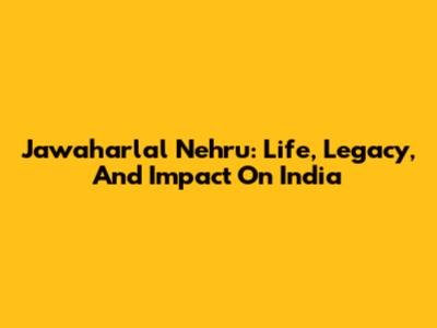 Jawaharlal Nehru: Life, Legacy, And Impact On India