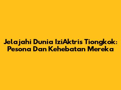 Jelajahi Dunia IziAktris Tiongkok: Pesona Dan Kehebatan Mereka