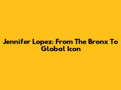 Jennifer Lopez: From The Bronx To Global Icon