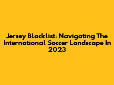 Jersey Blacklist: Navigating The International Soccer Landscape In 2023