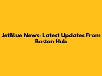 JetBlue News: Latest Updates From Boston Hub