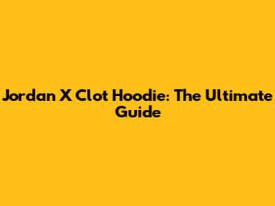 Jordan X Clot Hoodie: The Ultimate Guide