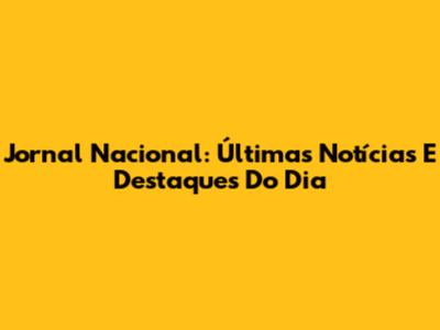 Jornal Nacional: Últimas Notícias E Destaques Do Dia