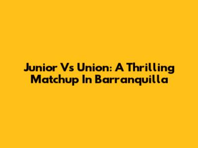Junior Vs Union: A Thrilling Matchup In Barranquilla