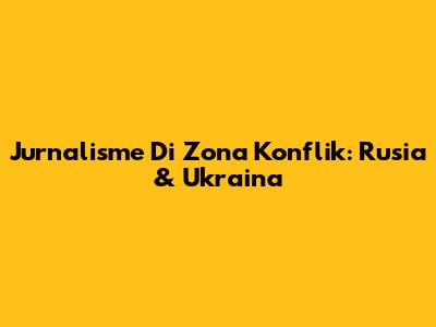 Jurnalisme Di Zona Konflik: Rusia & Ukraina