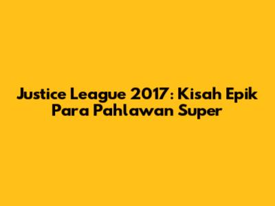 Justice League 2017: Kisah Epik Para Pahlawan Super