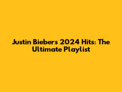 Justin Bieber's 2024 Hits: The Ultimate Playlist
