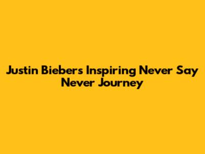 Justin Bieber's Inspiring 'Never Say Never' Journey