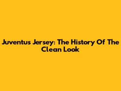 Juventus Jersey: The History Of The Clean Look