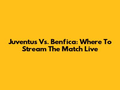Juventus Vs. Benfica: Where To Stream The Match Live
