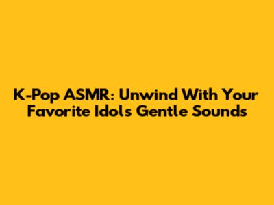 K-Pop ASMR: Unwind With Your Favorite Idols' Gentle Sounds