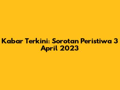 Kabar Terkini: Sorotan Peristiwa 3 April 2023