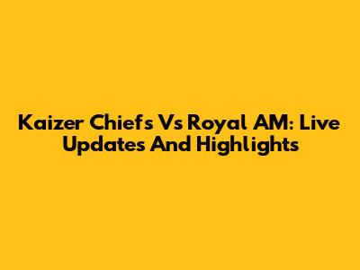 Kaizer Chiefs Vs Royal AM: Live Updates And Highlights