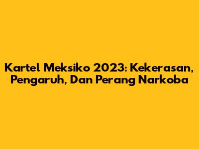 Kartel Meksiko 2023: Kekerasan, Pengaruh, Dan Perang Narkoba