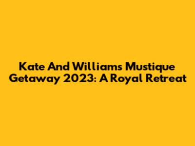 Kate And William's Mustique Getaway 2023: A Royal Retreat