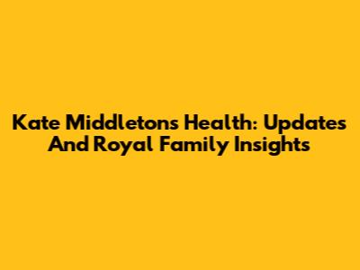 Kate Middleton's Health: Updates And Royal Family Insights