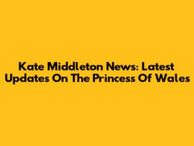 Kate Middleton News: Latest Updates On The Princess Of Wales