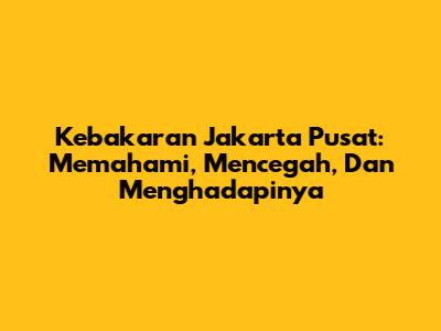 Kebakaran Jakarta Pusat: Memahami, Mencegah, Dan Menghadapinya