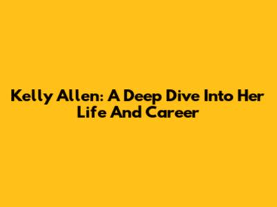 Kelly Allen: A Deep Dive Into Her Life And Career
