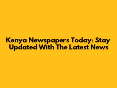 Kenya Newspapers Today: Stay Updated With The Latest News